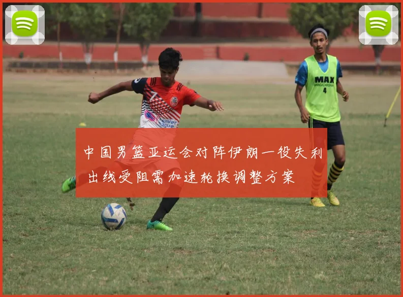 中国男篮亚运会对阵伊朗一役失利 出线受阻需加速轮换调整方案
