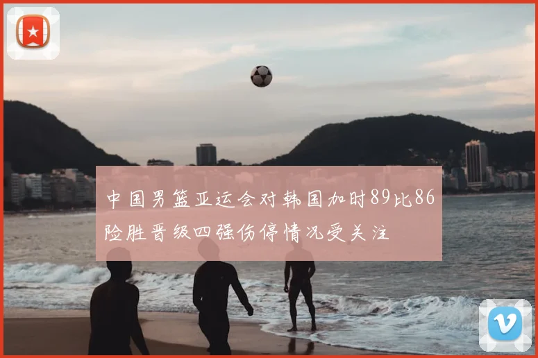 中国男篮亚运会对韩国加时89比86险胜晋级四强伤停情况受关注