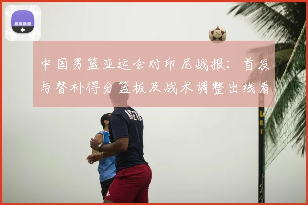 中国男篮亚运会对印尼战报：首发与替补得分篮板及战术调整出线看点
