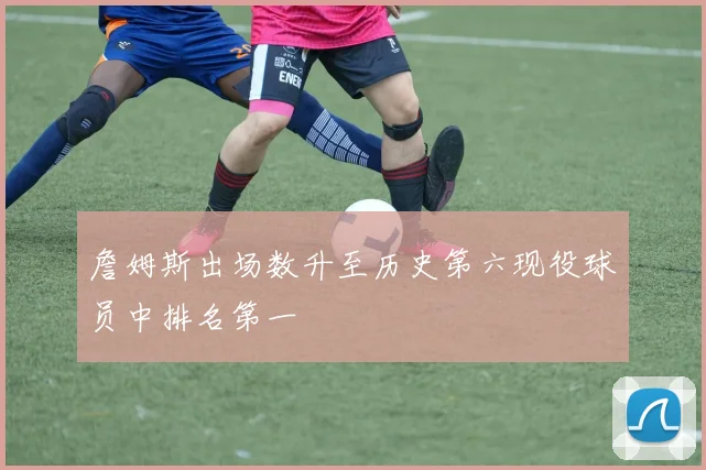 詹姆斯出场数升至历史第六现役球员中排名第一